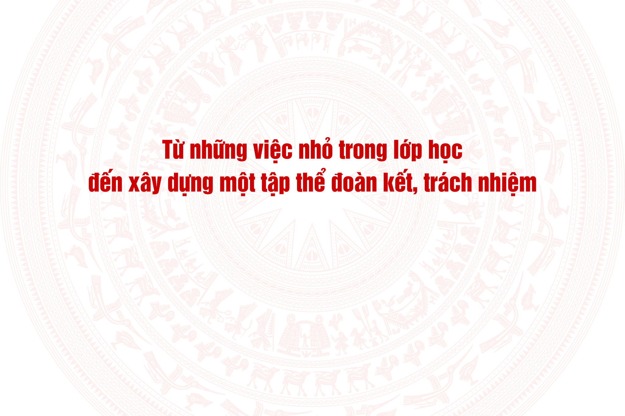 Từ những việc nhỏ trong lớp học đến xây dựng một tập thể đoàn kết, trách nhiệm